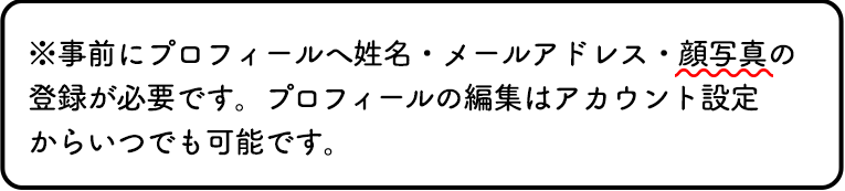 ※事前にプロフィールへ姓名・メールアドレス・顔写真の登録が必要です。プロフィールの編集はアカウント設定からいつでも可能です。