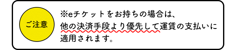 eチケットをお持ちの場合は、他の決済手段より優先して運賃のお支払いに適用されます。